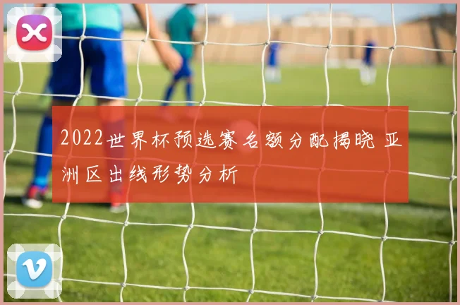 2022世界杯预选赛名额分配揭晓 亚洲区出线形势分析