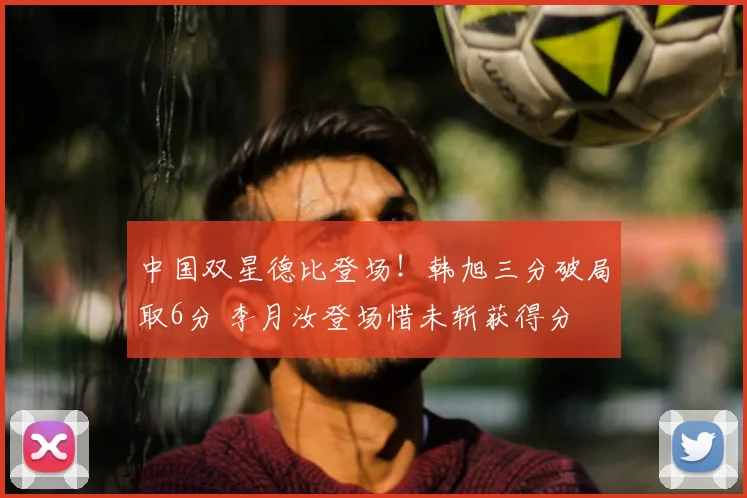中国双星德比登场！韩旭三分破局取6分 李月汝登场惜未斩获得分
